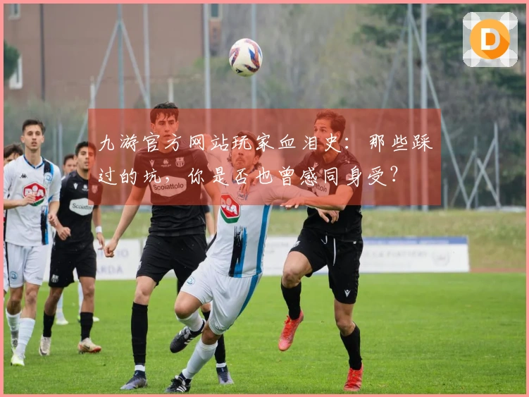 九游官方网站玩家血泪史：那些踩过的坑，你是否也曾感同身受？