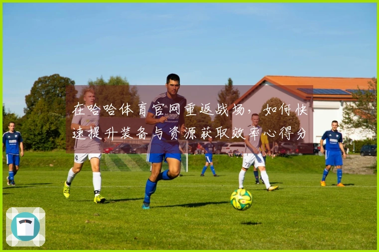 在哈哈体育官网重返战场，如何快速提升装备与资源获取效率心得分享