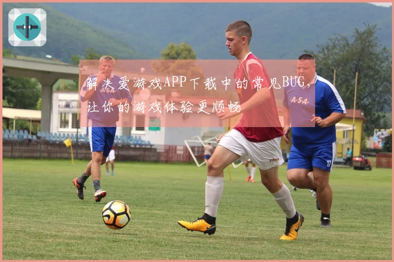 解决爱游戏APP下载中的常见BUG，让你的游戏体验更顺畅