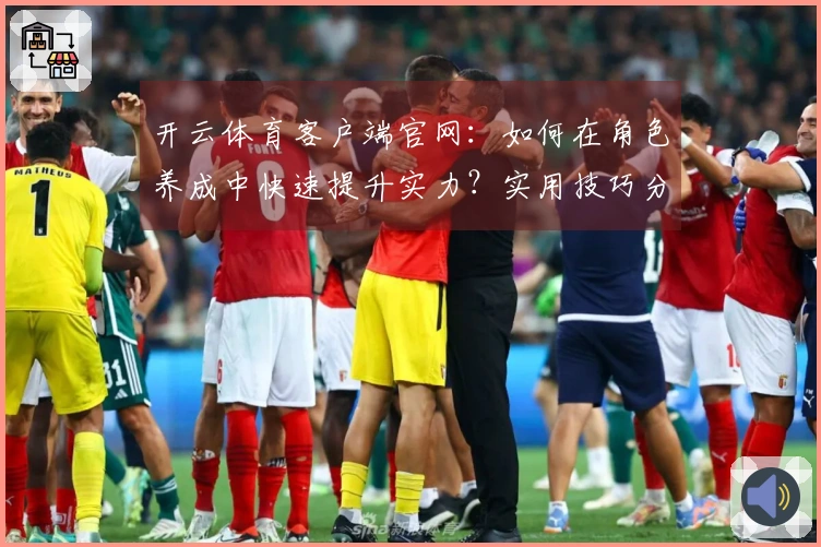 开云体育客户端官网：如何在角色养成中快速提升实力？实用技巧分享