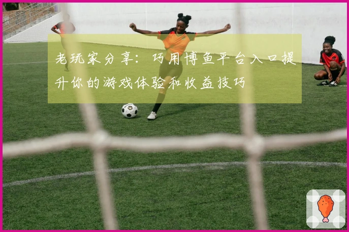 老玩家分享：巧用博鱼平台入口提升你的游戏体验和收益技巧