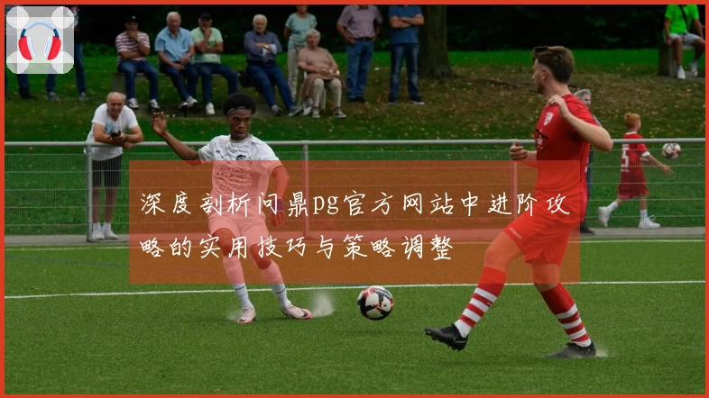 深度剖析问鼎pg官方网站中进阶攻略的实用技巧与策略调整